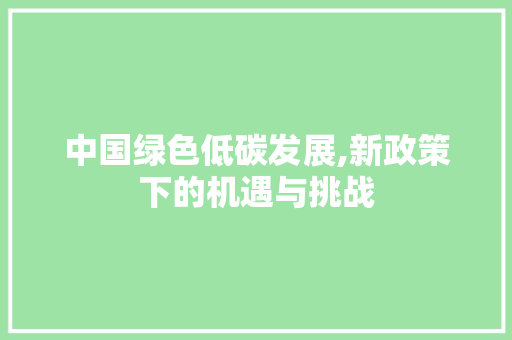 中国绿色低碳发展,新政策下的机遇与挑战 中国绿色低碳发展,新政策下的机遇与挑战