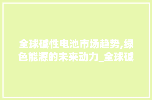 全球碱性电池市场趋势,绿色能源的未来动力_全球碱性电池市场趋势 全球碱性电池市场趋势,绿色能源的未来动力_全球碱性电池市场趋势