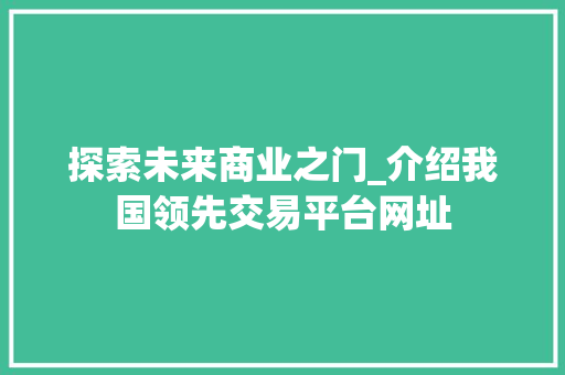 探索未来商业之门_介绍我国领先交易平台网址 探索未来商业之门_介绍我国领先交易平台网址