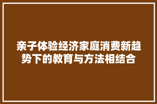 亲子体验经济家庭消费新趋势下的教育与方法相结合 亲子体验经济家庭消费新趋势下的教育与方法相结合