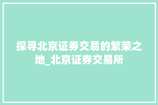 探寻北京证券交易的繁荣之地_北京证券交易所 探寻北京证券交易的繁荣之地_北京证券交易所
