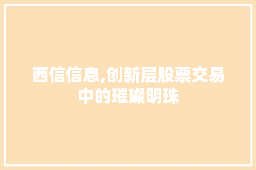西信信息,创新层股票交易中的璀璨明珠 西信信息,创新层股票交易中的璀璨明珠