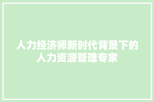 人力经济师新时代背景下的人力资源管理专家 人力经济师新时代背景下的人力资源管理专家
