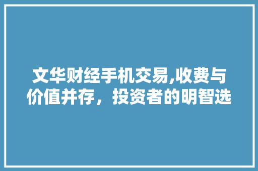 文华财经手机交易,收费与价值并存,投资者的明智选择 文华财经手机交易,收费与价值并存,投资者的明智选择