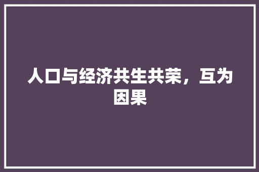 人口与经济共生共荣,互为因果 人口与经济共生共荣,互为因果
