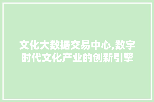 文化大数据交易中心,数字时代文化产业的创新引擎 文化大数据交易中心,数字时代文化产业的创新引擎