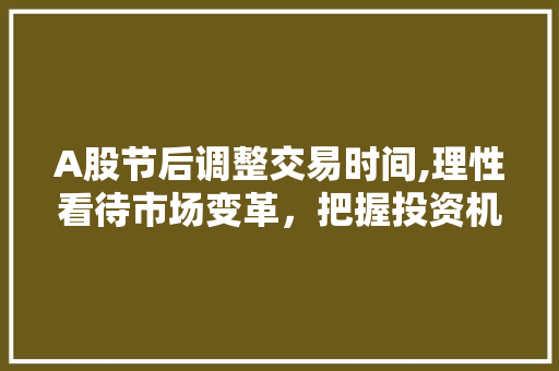 A股节后调整交易时间,理性看待市场变革,把握投资机遇 A股节后调整交易时间,理性看待市场变革,把握投资机遇