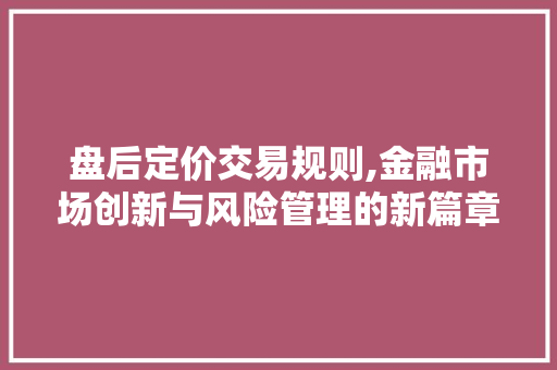 盘后定价交易规则,金融市场创新与风险管理的新篇章 盘后定价交易规则,金融市场创新与风险管理的新篇章