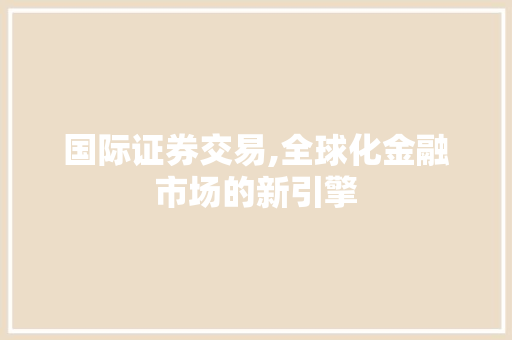 国际证券交易,全球化金融市场的新引擎 国际证券交易,全球化金融市场的新引擎