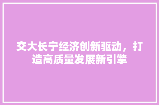 交大长宁经济创新驱动,打造高质量发展新引擎 交大长宁经济创新驱动,打造高质量发展新引擎