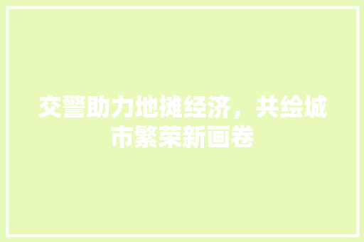 交警助力地摊经济,共绘城市繁荣新画卷 交警助力地摊经济,共绘城市繁荣新画卷