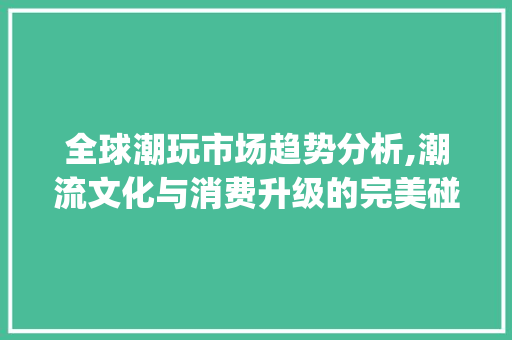 全球潮玩市场趋势分析,潮流文化与消费升级的完美碰撞_全球潮玩市场趋势 全球潮玩市场趋势分析,潮流文化与消费升级的完美碰撞_全球潮玩市场趋势
