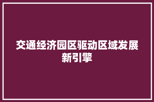 交通经济园区驱动区域发展新引擎 交通经济园区驱动区域发展新引擎