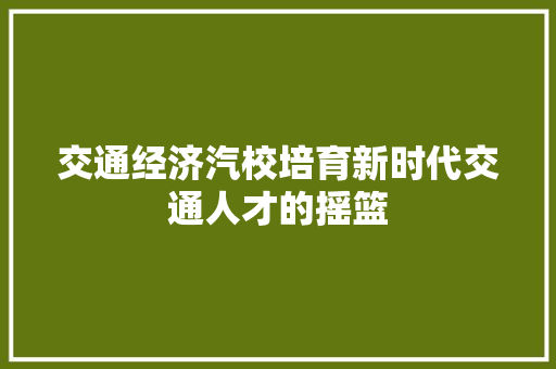 交通经济汽校培育新时代交通人才的摇篮 交通经济汽校培育新时代交通人才的摇篮