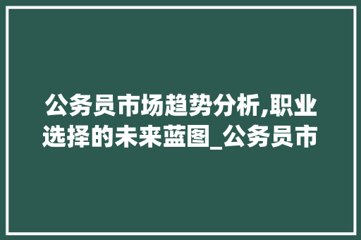 公务员市场趋势分析,职业选择的未来蓝图_公务员市场趋势分析 公务员市场趋势分析,职业选择的未来蓝图_公务员市场趋势分析