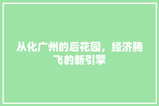 从化广州的后花园,经济腾飞的新引擎 从化广州的后花园,经济腾飞的新引擎