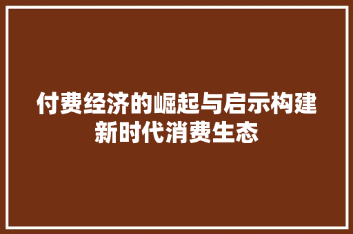 付费经济的崛起与启示构建新时代消费生态 付费经济的崛起与启示构建新时代消费生态