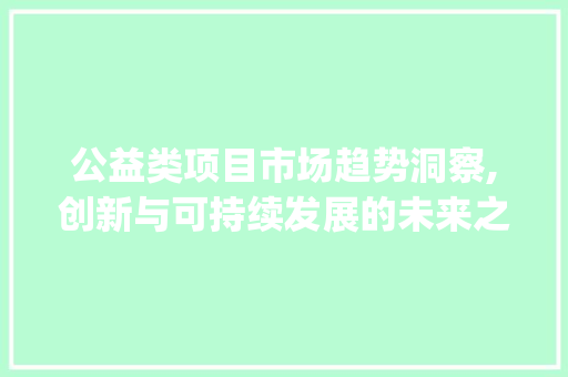 公益类项目市场趋势洞察,创新与可持续发展的未来之路_公益类项目的市场趋势研究 公益类项目市场趋势洞察,创新与可持续发展的未来之路_公益类项目的市场趋势研究