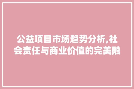 公益项目市场趋势分析,社会责任与商业价值的完美融合_公益类项目的市场趋势 公益项目市场趋势分析,社会责任与商业价值的完美融合_公益类项目的市场趋势