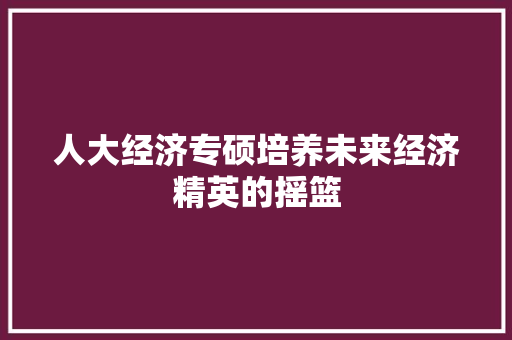 人大经济专硕培养未来经济精英的摇篮 人大经济专硕培养未来经济精英的摇篮