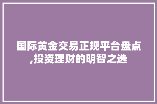 国际黄金交易正规平台盘点,投资理财的明智之选 国际黄金交易正规平台盘点,投资理财的明智之选