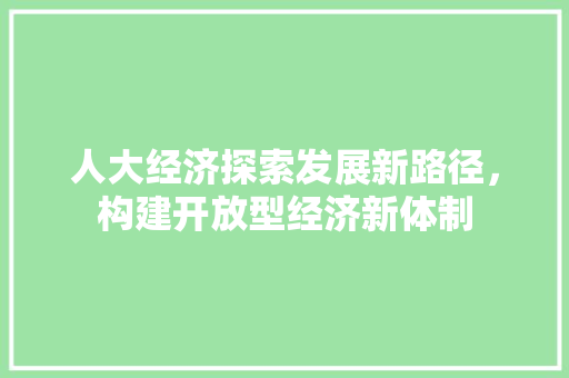 人大经济探索发展新路径,构建开放型经济新体制 人大经济探索发展新路径,构建开放型经济新体制
