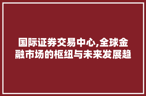 国际证券交易中心,全球金融市场的枢纽与未来发展趋势