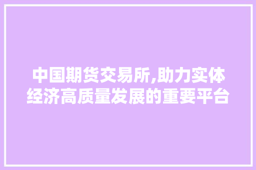 中国期货交易所,助力实体经济高质量发展的重要平台