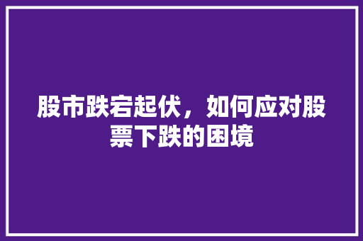 股市跌宕起伏,如何应对股票下跌的困境 股市跌宕起伏,如何应对股票下跌的困境