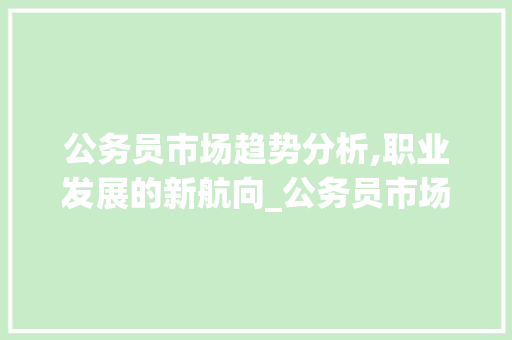 公务员市场趋势分析,职业发展的新航向_公务员市场趋势如何 公务员市场趋势分析,职业发展的新航向_公务员市场趋势如何