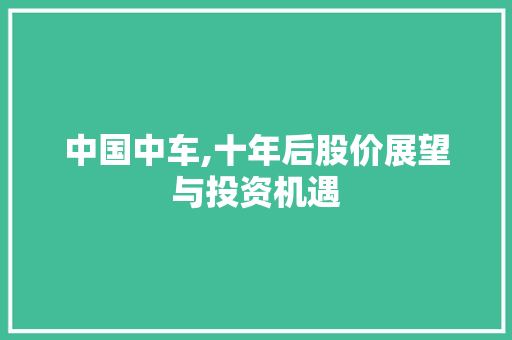 中国中车,十年后股价展望与投资机遇 中国中车,十年后股价展望与投资机遇