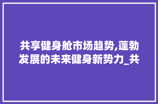 共享健身舱市场趋势,蓬勃发展的未来健身新势力_共享健身舱市场趋势图 共享健身舱市场趋势,蓬勃发展的未来健身新势力_共享健身舱市场趋势图