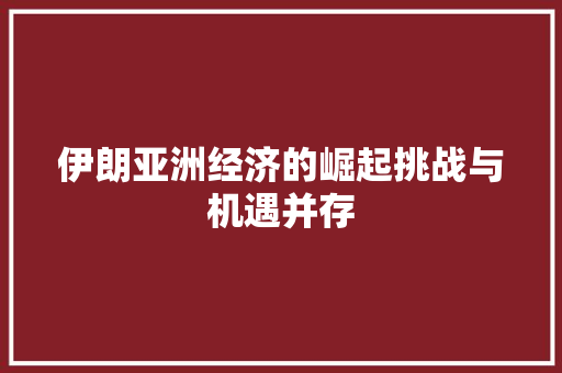 伊朗亚洲经济的崛起挑战与机遇并存 伊朗亚洲经济的崛起挑战与机遇并存