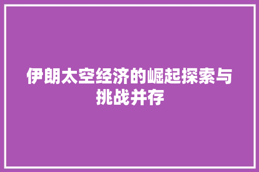 伊朗太空经济的崛起探索与挑战并存 伊朗太空经济的崛起探索与挑战并存