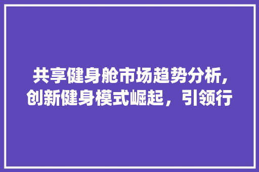 共享健身舱市场趋势分析,创新健身模式崛起,引领行业新风尚_共享健身舱市场趋势研究 共享健身舱市场趋势分析,创新健身模式崛起,引领行业新风尚_共享健身舱市场趋势研究