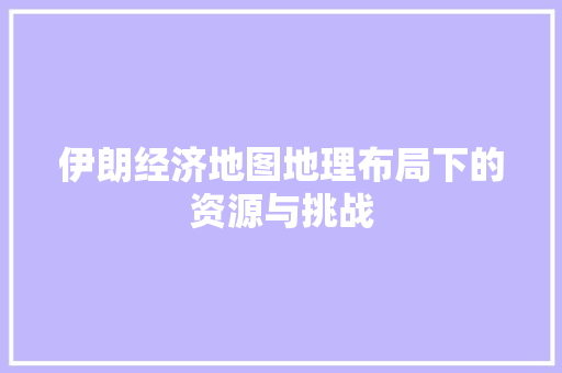 伊朗经济地图地理布局下的资源与挑战 伊朗经济地图地理布局下的资源与挑战