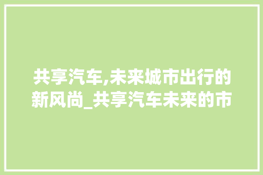 共享汽车,未来城市出行的新风尚_共享汽车未来的市场趋势 共享汽车,未来城市出行的新风尚_共享汽车未来的市场趋势