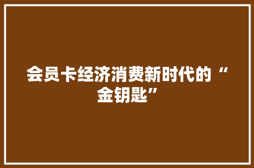 会员卡经济消费新时代的“金钥匙” 会员卡经济消费新时代的“金钥匙”