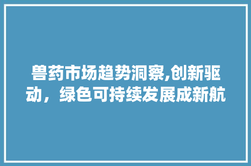 兽药市场趋势洞察,创新驱动,绿色可持续发展成新航向_兽药市场趋势 兽药市场趋势洞察,创新驱动,绿色可持续发展成新航向_兽药市场趋势