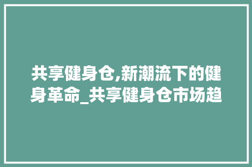 共享健身仓,新潮流下的健身革命_共享健身仓市场趋势调研 共享健身仓,新潮流下的健身革命_共享健身仓市场趋势调研