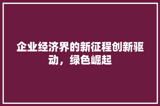 企业经济界的新征程创新驱动,绿色崛起 企业经济界的新征程创新驱动,绿色崛起