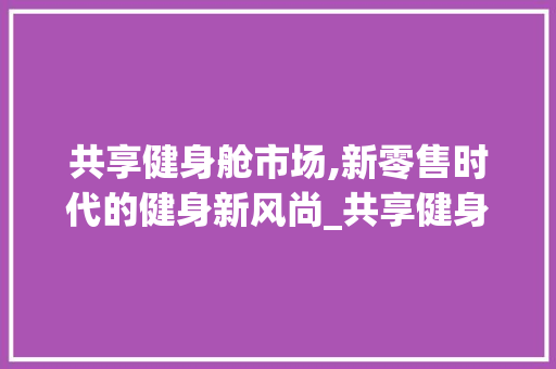 共享健身舱市场,新零售时代的健身新风尚_共享健身舱市场趋势分析 共享健身舱市场,新零售时代的健身新风尚_共享健身舱市场趋势分析