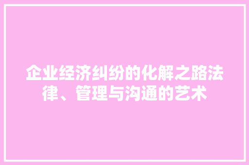 企业经济纠纷的化解之路法律、管理与沟通的艺术 企业经济纠纷的化解之路法律、管理与沟通的艺术