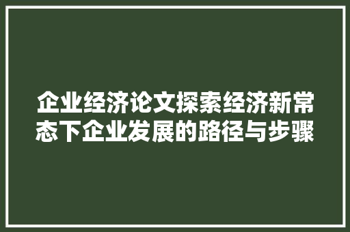 企业经济论文探索经济新常态下企业发展的路径与步骤 企业经济论文探索经济新常态下企业发展的路径与步骤