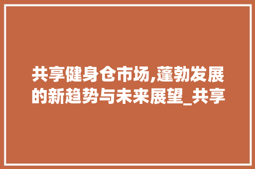 共享健身仓市场,蓬勃发展的新趋势与未来展望_共享健身仓市场趋势研究 共享健身仓市场,蓬勃发展的新趋势与未来展望_共享健身仓市场趋势研究