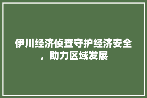 伊川经济侦查守护经济安全,助力区域发展 伊川经济侦查守护经济安全,助力区域发展