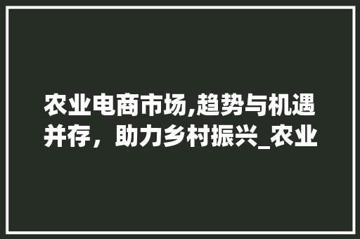 农业电商市场,趋势与机遇并存,助力乡村振兴_农业电商市场趋势和机会 农业电商市场,趋势与机遇并存,助力乡村振兴_农业电商市场趋势和机会