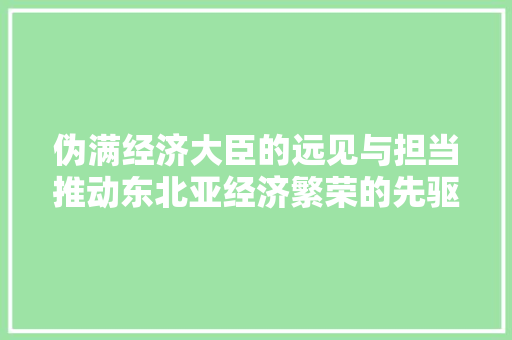 伪满经济大臣的远见与担当推动东北亚经济繁荣的先驱者 伪满经济大臣的远见与担当推动东北亚经济繁荣的先驱者