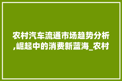 农村汽车流通市场趋势分析,崛起中的消费新蓝海_农村汽车流通市场趋势分析 农村汽车流通市场趋势分析,崛起中的消费新蓝海_农村汽车流通市场趋势分析