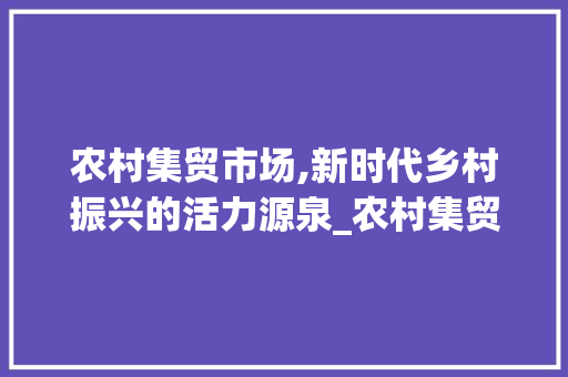农村集贸市场,新时代乡村振兴的活力源泉_农村集贸市场趋势 农村集贸市场,新时代乡村振兴的活力源泉_农村集贸市场趋势